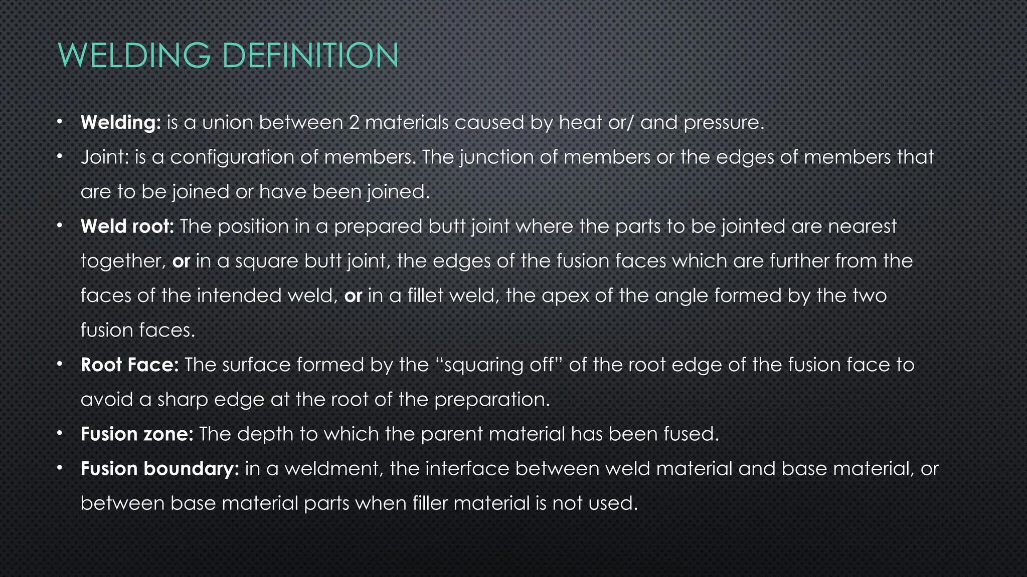 WELDING DEFINITION
• Welding: is a union between 2 materials caused by heat or/ and pressure.
• Joint: is a configuration of members. The junction of members or the edges of members that
are to be joined or have been joined.
• Weld root: The position in a prepared butt joint where the parts to be jointed are nearest
together, or in a square butt joint, the edges of the fusion faces which are further from the
faces of the intended weld, or in a fillet weld, the apex of the angle formed by the two
fusion faces.
• Root Face: The surface formed by the “squaring off” of the root edge of the fusion face to
avoid a sharp edge at the root of the preparation.
• Fusion zone: The depth to which the parent material has been fused.
• Fusion boundary: in a weldment, the interface between weld material and base material, or
between base material parts when filler material is not used.
 