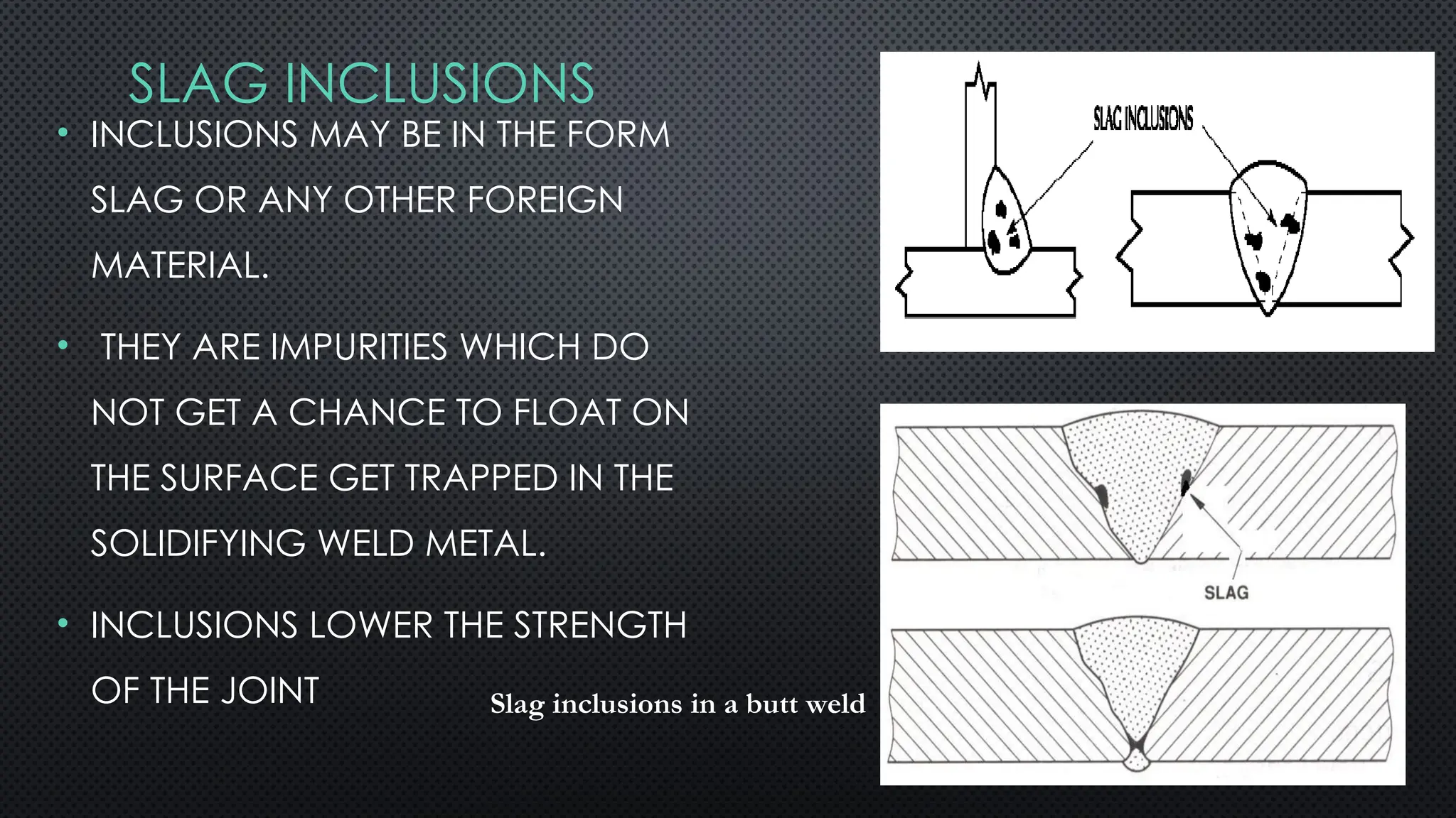 SLAG INCLUSIONS
• INCLUSIONS MAY BE IN THE FORM
SLAG OR ANY OTHER FOREIGN
MATERIAL.
• THEY ARE IMPURITIES WHICH DO
NOT GET A CHANCE TO FLOAT ON
THE SURFACE GET TRAPPED IN THE
SOLIDIFYING WELD METAL.
• INCLUSIONS LOWER THE STRENGTH
OF THE JOINT Slag inclusions in a butt weld
 