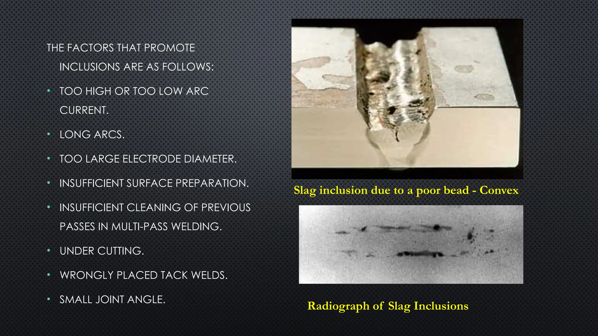 THE FACTORS THAT PROMOTE
INCLUSIONS ARE AS FOLLOWS:
• TOO HIGH OR TOO LOW ARC
CURRENT.
• LONG ARCS.
• TOO LARGE ELECTRODE DIAMETER.
• INSUFFICIENT SURFACE PREPARATION.
• INSUFFICIENT CLEANING OF PREVIOUS
PASSES IN MULTI-PASS WELDING.
• UNDER CUTTING.
• WRONGLY PLACED TACK WELDS.
• SMALL JOINT ANGLE.
Slag inclusion due to a poor bead - Convex
Radiograph of Slag Inclusions
 