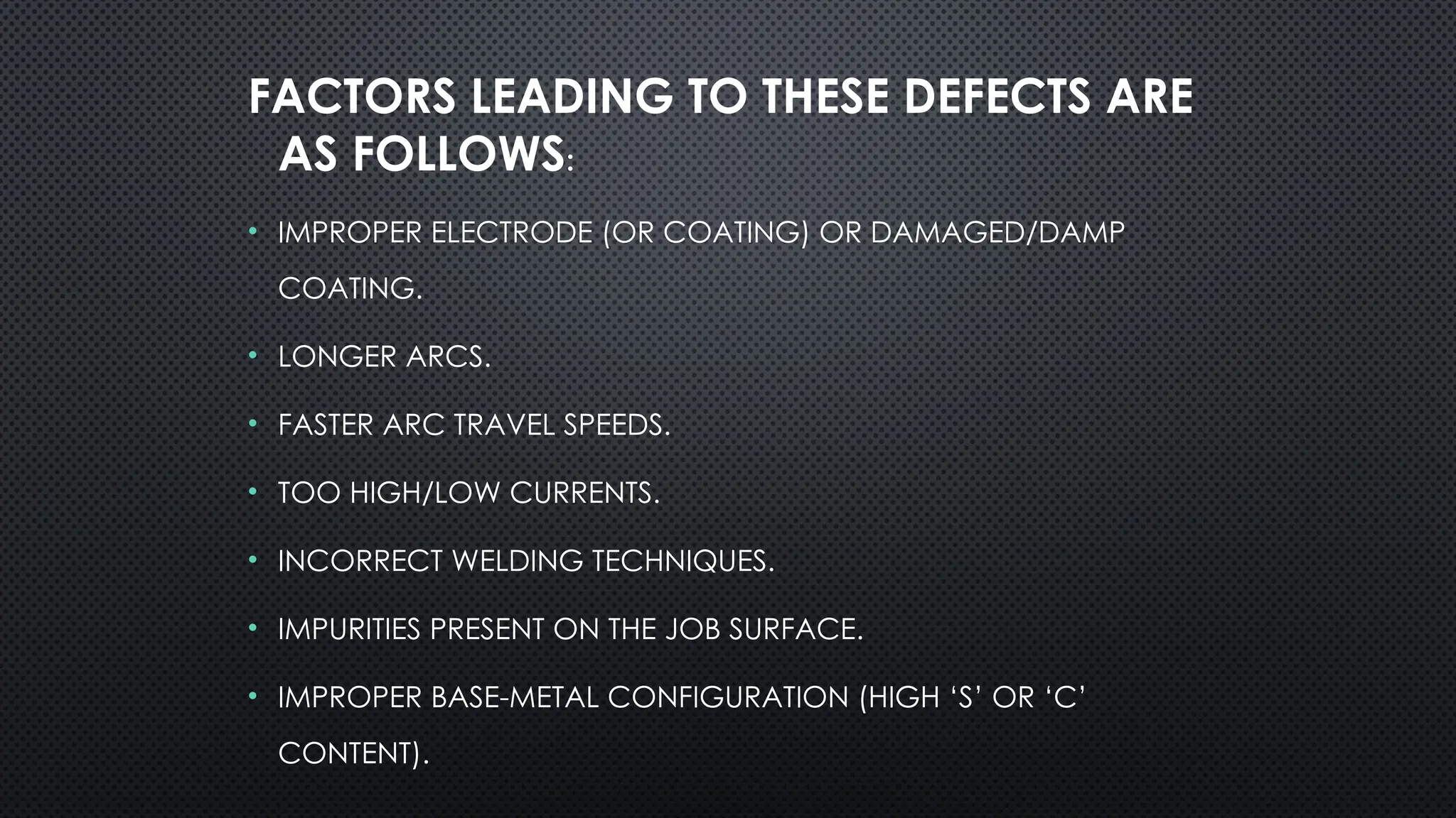 FACTORS LEADING TO THESE DEFECTS ARE
AS FOLLOWS:
• IMPROPER ELECTRODE (OR COATING) OR DAMAGED/DAMP
COATING.
• LONGER ARCS.
• FASTER ARC TRAVEL SPEEDS.
• TOO HIGH/LOW CURRENTS.
• INCORRECT WELDING TECHNIQUES.
• IMPURITIES PRESENT ON THE JOB SURFACE.
• IMPROPER BASE-METAL CONFIGURATION (HIGH ‘S’ OR ‘C’
CONTENT).
 