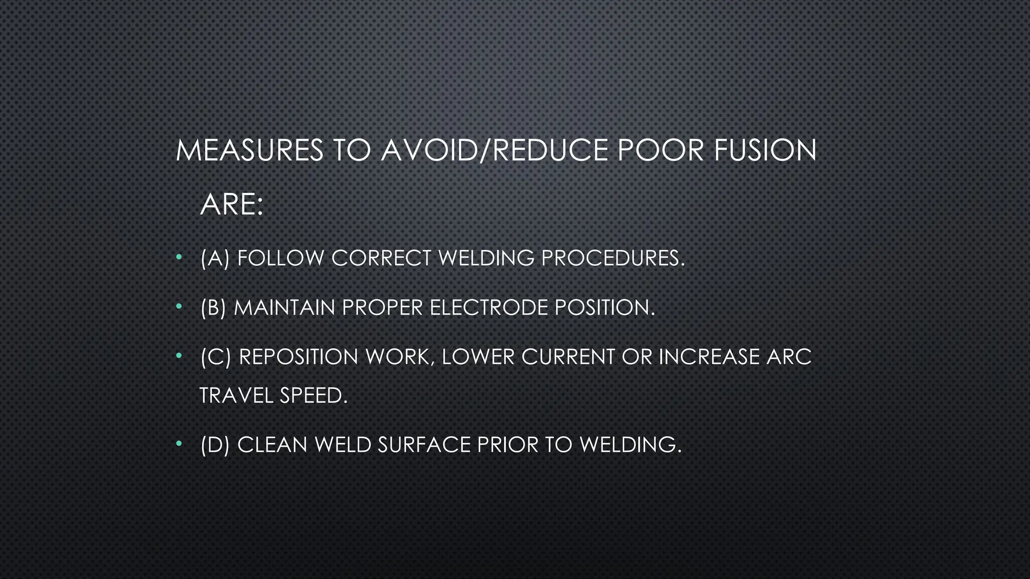 MEASURES TO AVOID/REDUCE POOR FUSION
ARE:
• (A) FOLLOW CORRECT WELDING PROCEDURES.
• (B) MAINTAIN PROPER ELECTRODE POSITION.
• (C) REPOSITION WORK, LOWER CURRENT OR INCREASE ARC
TRAVEL SPEED.
• (D) CLEAN WELD SURFACE PRIOR TO WELDING.
 