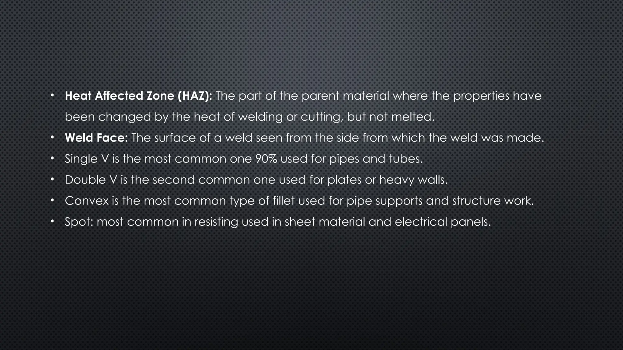 • Heat Affected Zone (HAZ): The part of the parent material where the properties have
been changed by the heat of welding or cutting, but not melted.
• Weld Face: The surface of a weld seen from the side from which the weld was made.
• Single V is the most common one 90% used for pipes and tubes.
• Double V is the second common one used for plates or heavy walls.
• Convex is the most common type of fillet used for pipe supports and structure work.
• Spot: most common in resisting used in sheet material and electrical panels.
 