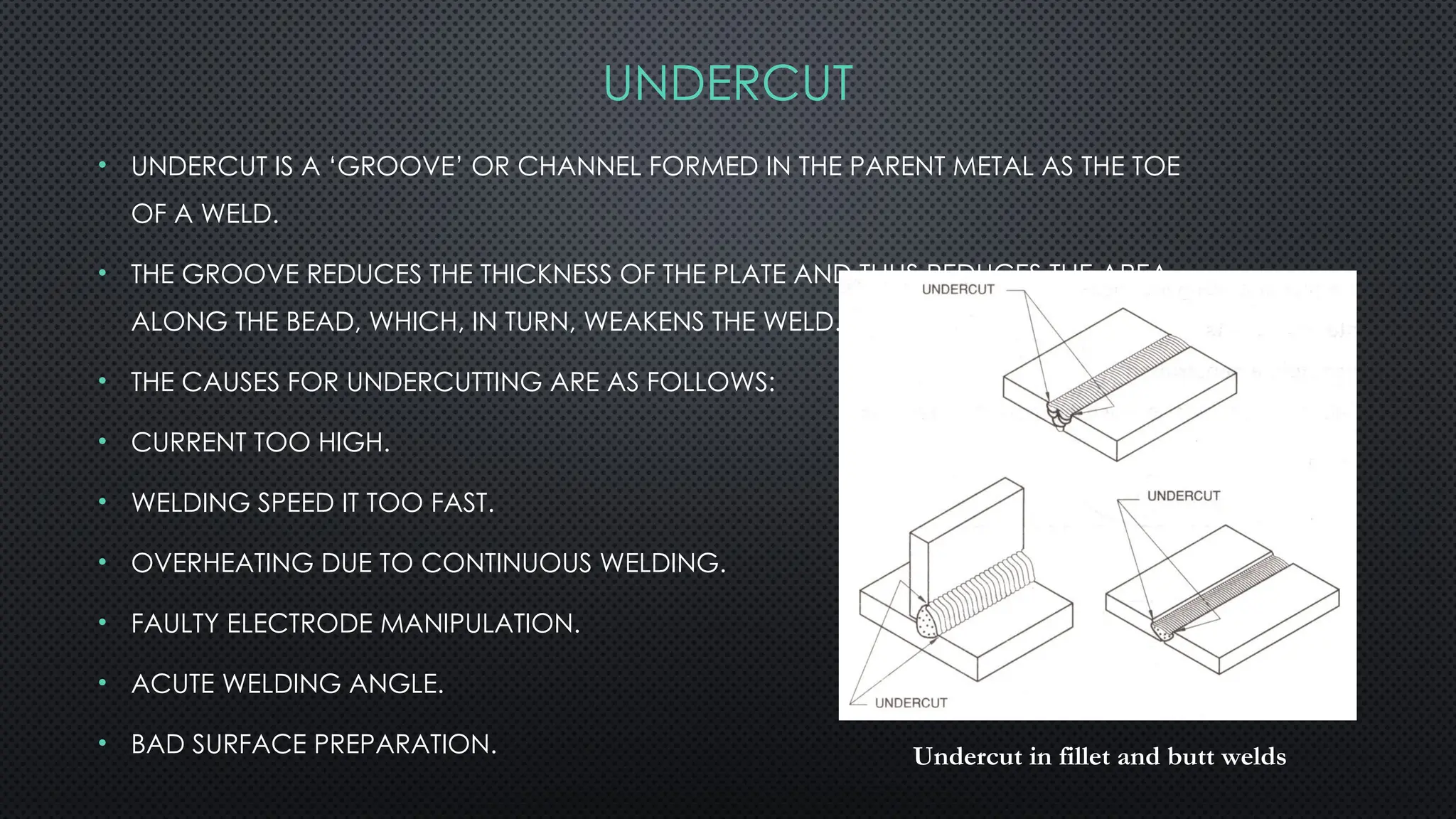 • UNDERCUT IS A ‘GROOVE’ OR CHANNEL FORMED IN THE PARENT METAL AS THE TOE
OF A WELD.
• THE GROOVE REDUCES THE THICKNESS OF THE PLATE AND THUS REDUCES THE AREA
ALONG THE BEAD, WHICH, IN TURN, WEAKENS THE WELD.
• THE CAUSES FOR UNDERCUTTING ARE AS FOLLOWS:
• CURRENT TOO HIGH.
• WELDING SPEED IT TOO FAST.
• OVERHEATING DUE TO CONTINUOUS WELDING.
• FAULTY ELECTRODE MANIPULATION.
• ACUTE WELDING ANGLE.
• BAD SURFACE PREPARATION. Undercut in fillet and butt welds
UNDERCUT
 