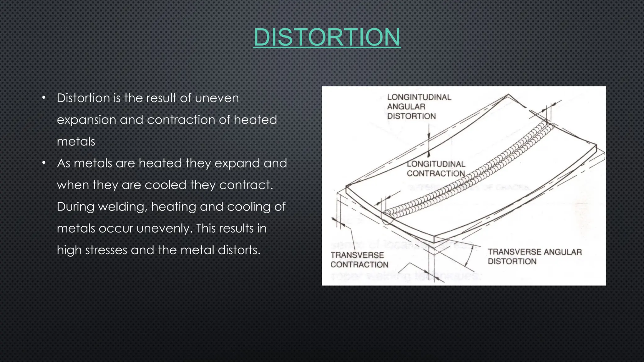 DISTORTION
• Distortion is the result of uneven
expansion and contraction of heated
metals
• As metals are heated they expand and
when they are cooled they contract.
During welding, heating and cooling of
metals occur unevenly. This results in
high stresses and the metal distorts.
 