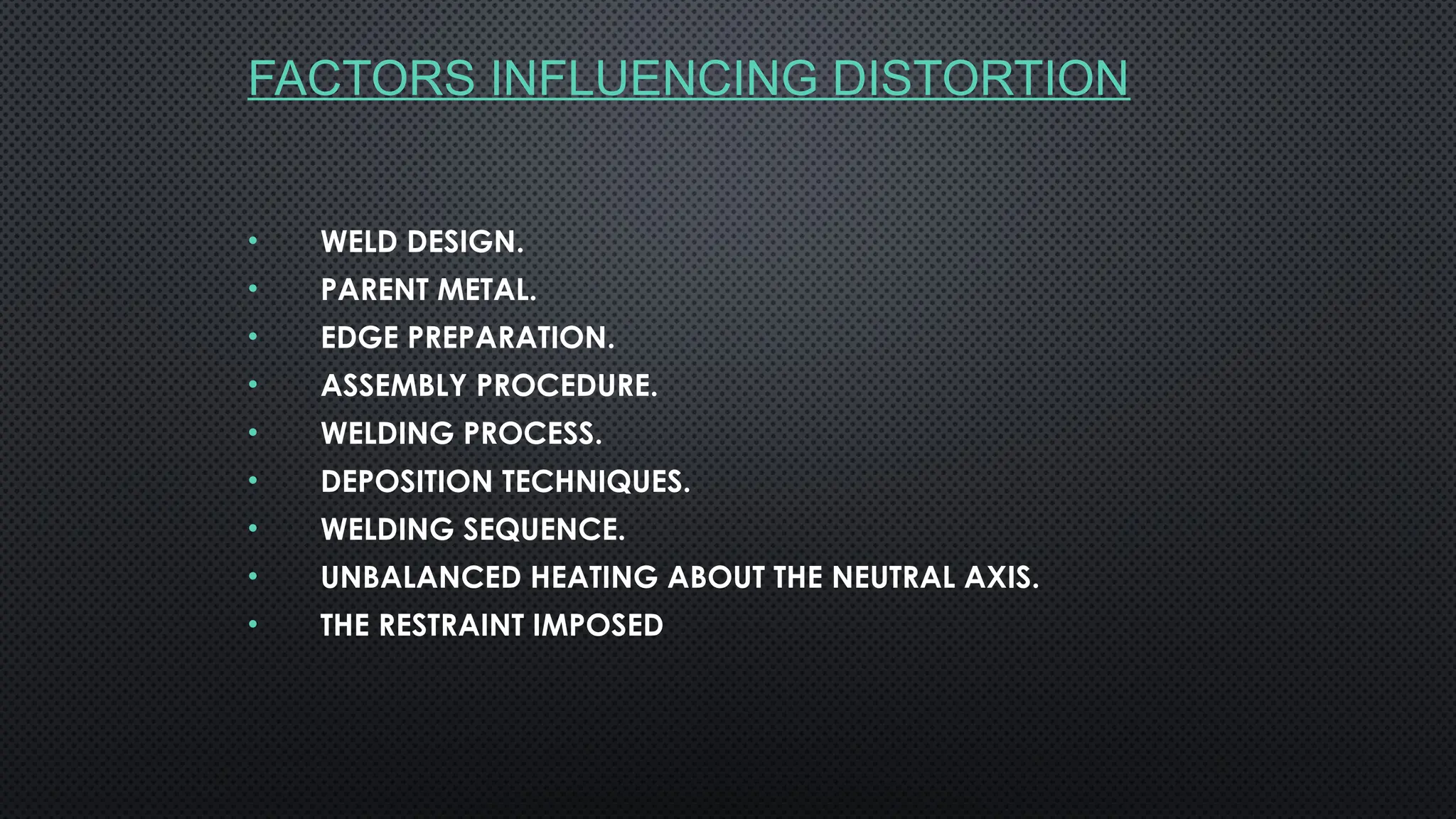 FACTORS INFLUENCING DISTORTION
• WELD DESIGN.
• PARENT METAL.
• EDGE PREPARATION.
• ASSEMBLY PROCEDURE.
• WELDING PROCESS.
• DEPOSITION TECHNIQUES.
• WELDING SEQUENCE.
• UNBALANCED HEATING ABOUT THE NEUTRAL AXIS.
• THE RESTRAINT IMPOSED
 
