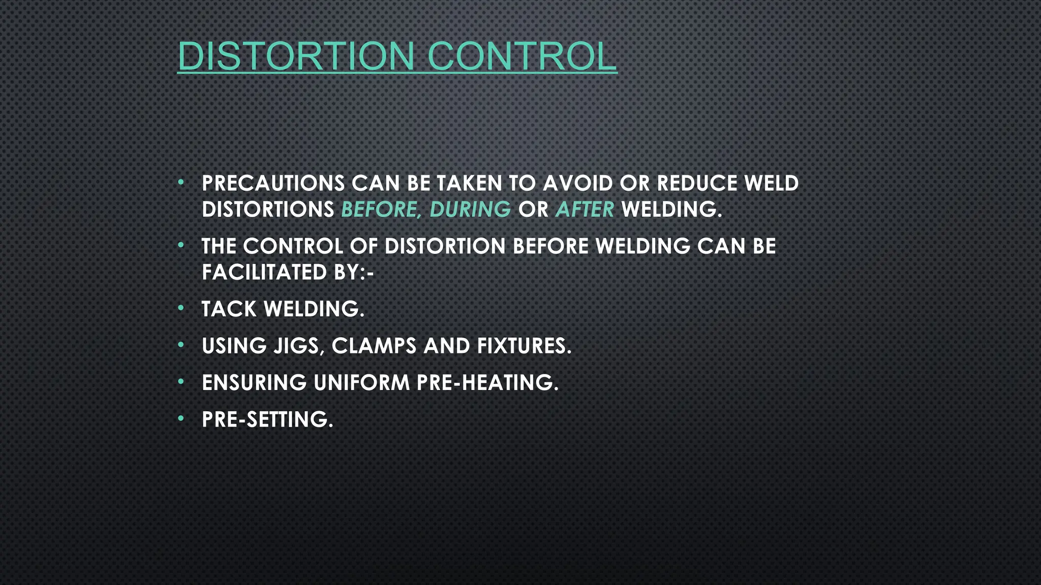 DISTORTION CONTROL
• PRECAUTIONS CAN BE TAKEN TO AVOID OR REDUCE WELD
DISTORTIONS BEFORE, DURING OR AFTER WELDING.
• THE CONTROL OF DISTORTION BEFORE WELDING CAN BE
FACILITATED BY:-
• TACK WELDING.
• USING JIGS, CLAMPS AND FIXTURES.
• ENSURING UNIFORM PRE-HEATING.
• PRE-SETTING.
 
