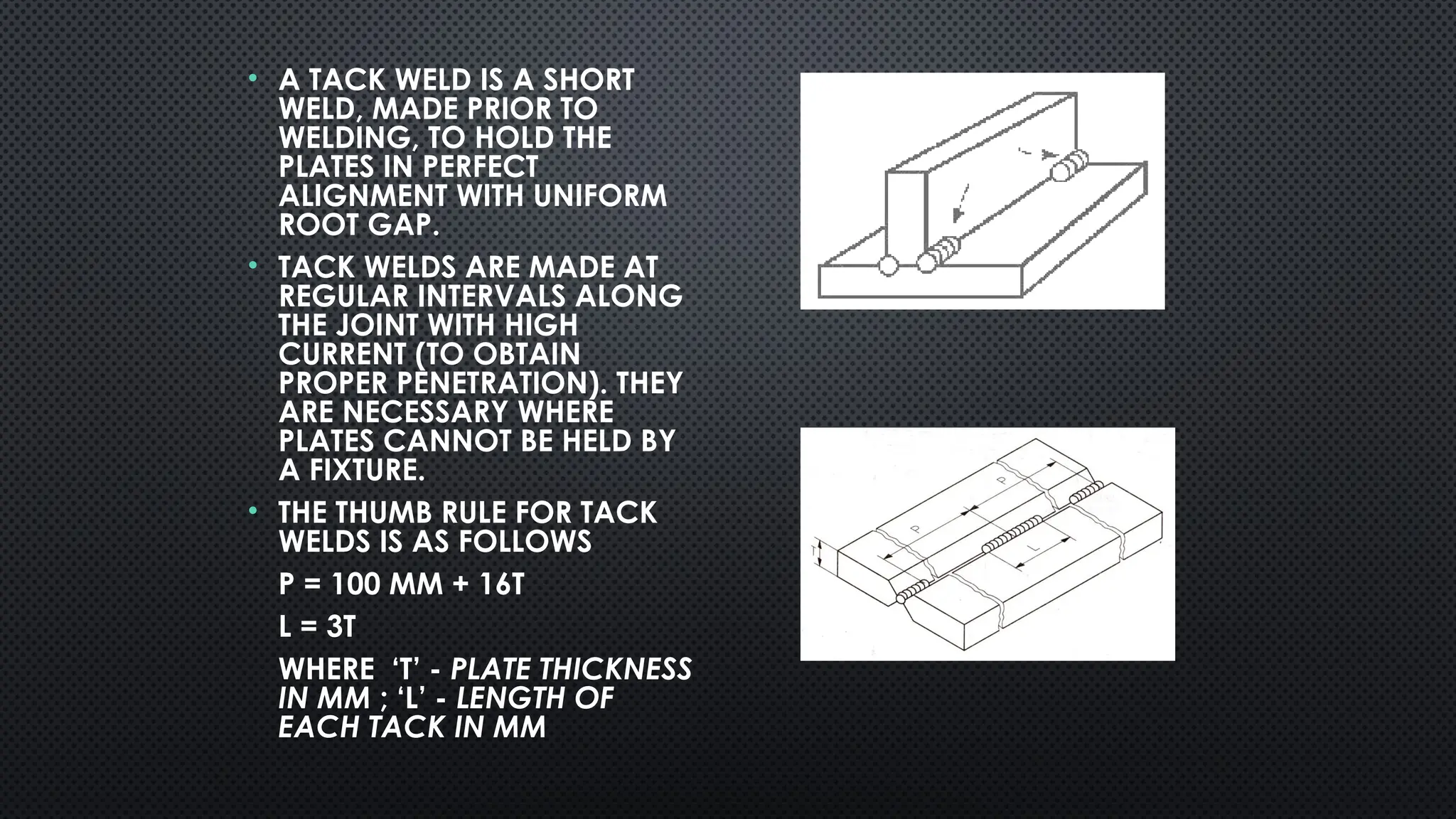 • A TACK WELD IS A SHORT
WELD, MADE PRIOR TO
WELDING, TO HOLD THE
PLATES IN PERFECT
ALIGNMENT WITH UNIFORM
ROOT GAP.
• TACK WELDS ARE MADE AT
REGULAR INTERVALS ALONG
THE JOINT WITH HIGH
CURRENT (TO OBTAIN
PROPER PENETRATION). THEY
ARE NECESSARY WHERE
PLATES CANNOT BE HELD BY
A FIXTURE.
• THE THUMB RULE FOR TACK
WELDS IS AS FOLLOWS
P = 100 MM + 16T
L = 3T
WHERE ‘T’ - PLATE THICKNESS
IN MM ; ‘L’ - LENGTH OF
EACH TACK IN MM
 