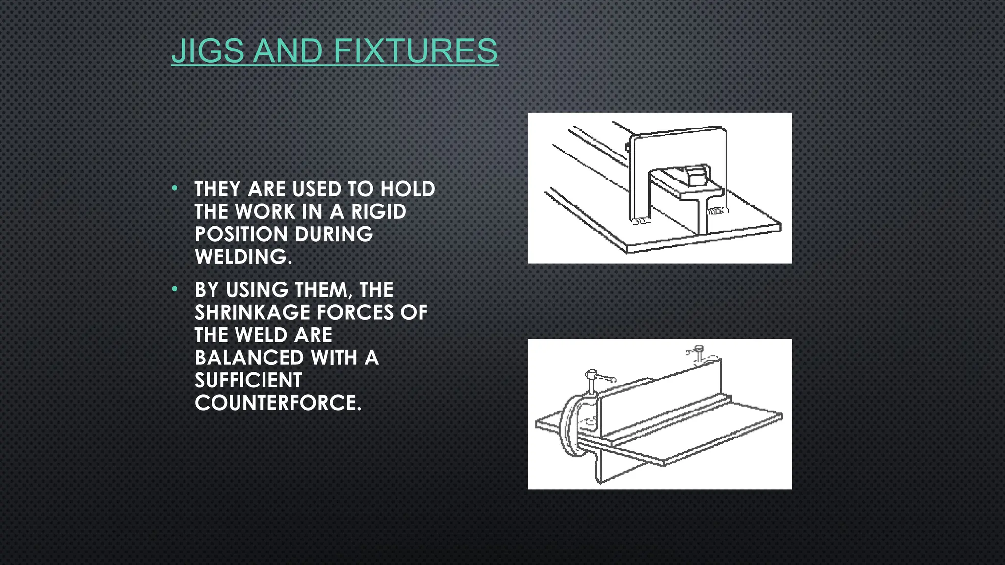 JIGS AND FIXTURES
• THEY ARE USED TO HOLD
THE WORK IN A RIGID
POSITION DURING
WELDING.
• BY USING THEM, THE
SHRINKAGE FORCES OF
THE WELD ARE
BALANCED WITH A
SUFFICIENT
COUNTERFORCE.
 