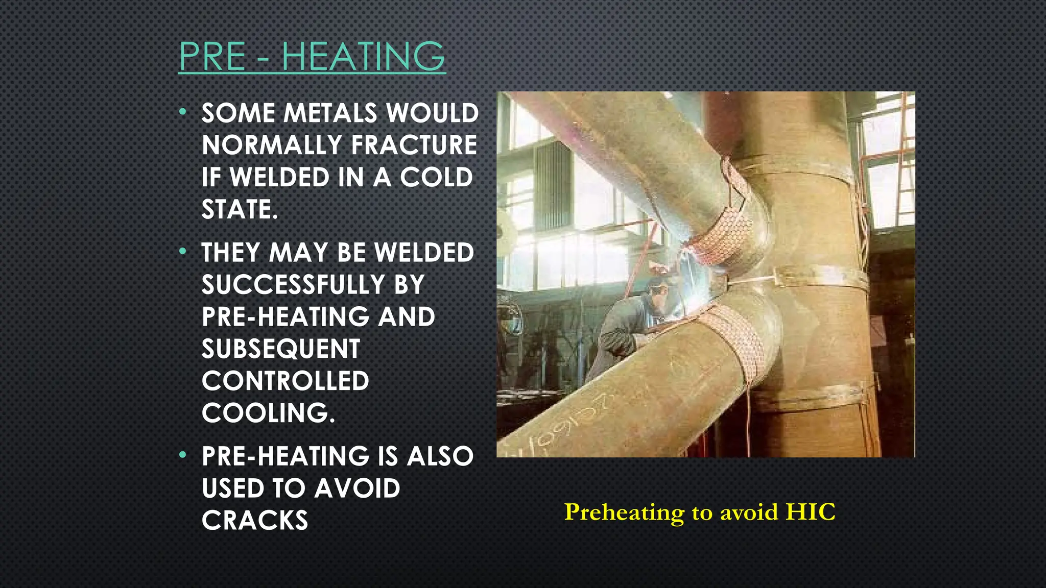 PRE - HEATING
• SOME METALS WOULD
NORMALLY FRACTURE
IF WELDED IN A COLD
STATE.
• THEY MAY BE WELDED
SUCCESSFULLY BY
PRE-HEATING AND
SUBSEQUENT
CONTROLLED
COOLING.
• PRE-HEATING IS ALSO
USED TO AVOID
CRACKS Preheating to avoid HIC
 