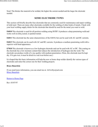 WELDING ELECTRODES http://www.metalwebnews.com/howto/weldrod.html
3 of 3 26/08/2006 12:09 AM
Note! The thicker the material to be welded, the higher the current needed and the larger the electrode
needed.
SOME ELECTRODE TYPES
This section will briefly describe four electrodes that are commonly used for maintenance and repair welding
of mild steel. There are many other electrodes available for the welding of other kinds of metals. Check with
your local welding supply dealer for the electrode that should be used for the metal you want to weld.
E6010 This electrode is used for all position welding using DCRP. It produces a deep penetrating weld and
works well on dirty,rusted, or painted metals
E6011 This electrode has the same characteristics of the E6010, but can be used with AC and DC currents.
E6013 This electrode can be used with AC and DC currents. It produces a medium penetrating weld with a
superior weld bead appearance.
E7018 This electrode is known as a low hydrogen electrode and can be used with AC or DC. The coating on
the electrode has a low moisture content that reduces the introduction of hydrogen into the weld. The
electrode can produce welds of x-ray quality with medium penetration. (Note, this electrode must be kept
dry. If it gets wet, it must be dried in a rod oven before use.)
It is hoped that this basic information will help the new or home shop welder identify the various types of
electrodes and select the correct one for their welding projects.
Bruce Bauerlein
If you need more information, you can email me at: A41willys@aol.com
Bruce Bauerlein
Return to Home Page
Rev: 03/07/97
 