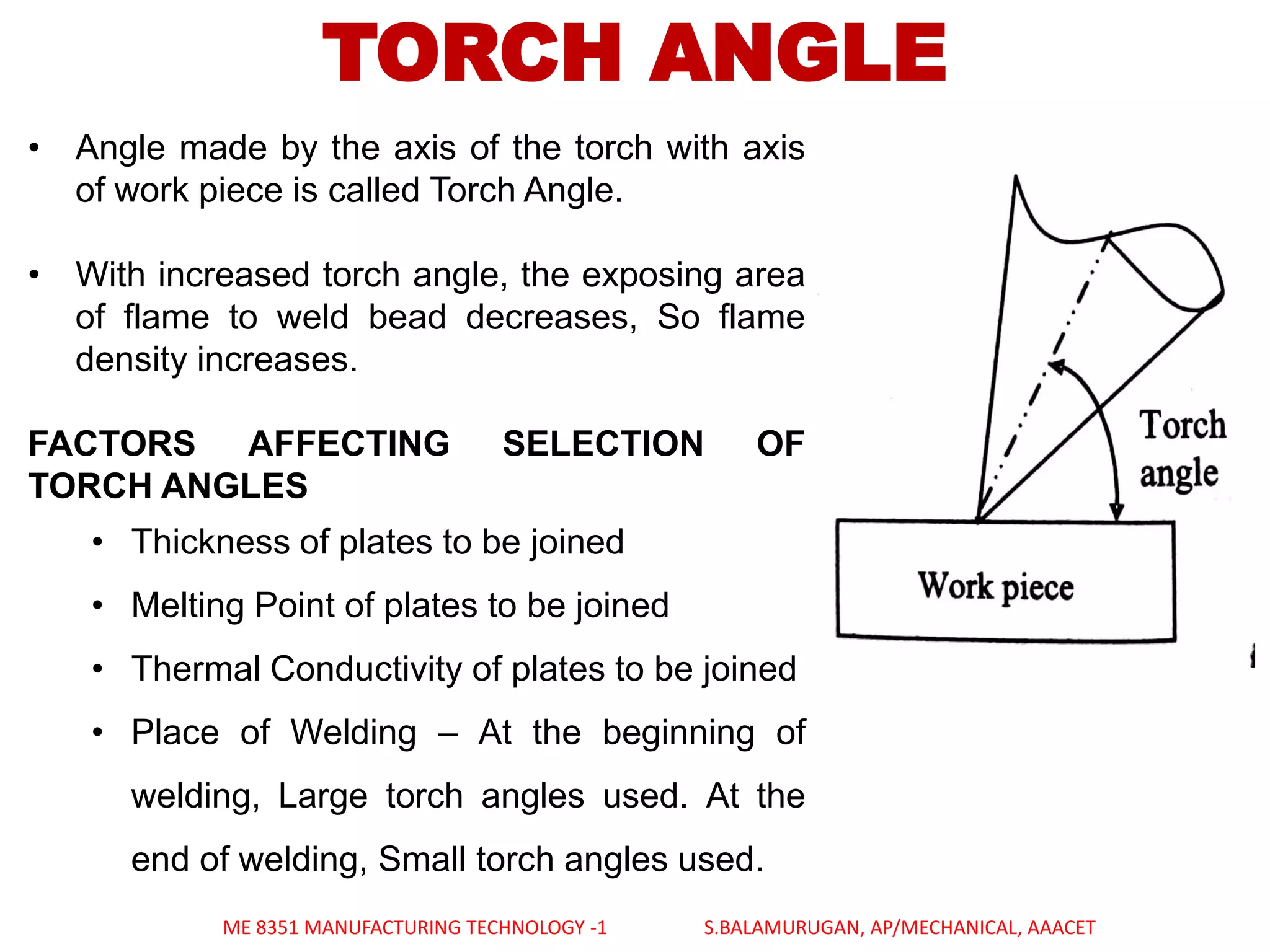 TORCH ANGLE
• Angle made by the axis of the torch with axis
of work piece is called Torch Angle.
• With increased torch angle, the exposing area
of flame to weld bead decreases, So flame
density increases.
FACTORS AFFECTING SELECTION OF
TORCH ANGLES
• Thickness of plates to be joined
• Melting Point of plates to be joined
• Thermal Conductivity of plates to be joined
• Place of Welding – At the beginning of
welding, Large torch angles used. At the
end of welding, Small torch angles used.
ME 8351 MANUFACTURING TECHNOLOGY -1 S.BALAMURUGAN, AP/MECHANICAL, AAACET
 