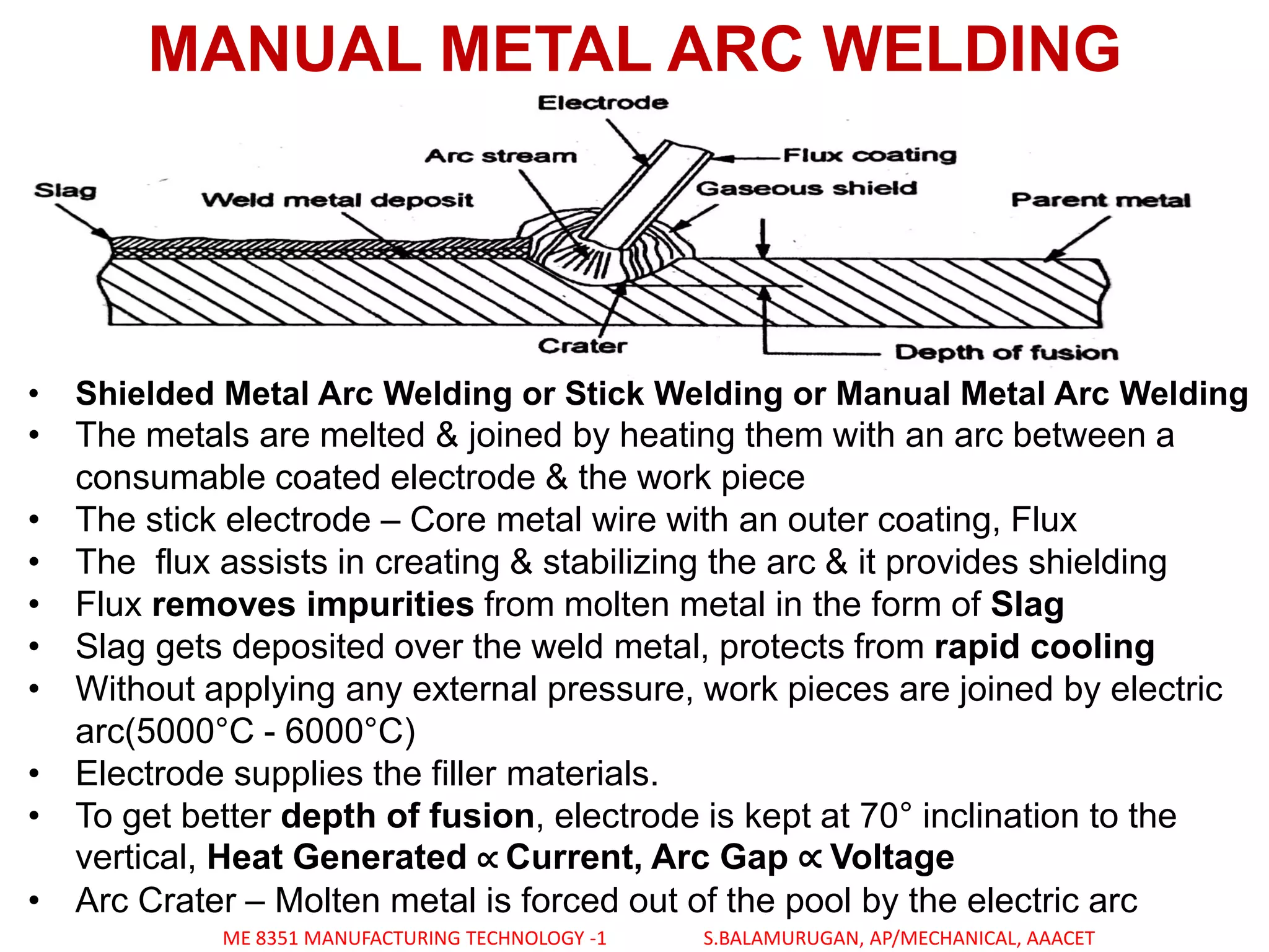 MANUAL METAL ARC WELDING
• Shielded Metal Arc Welding or Stick Welding or Manual Metal Arc Welding
• The metals are melted & joined by heating them with an arc between a
consumable coated electrode & the work piece
• The stick electrode – Core metal wire with an outer coating, Flux
• The flux assists in creating & stabilizing the arc & it provides shielding
• Flux removes impurities from molten metal in the form of Slag
• Slag gets deposited over the weld metal, protects from rapid cooling
• Without applying any external pressure, work pieces are joined by electric
arc(5000°C - 6000°C)
• Electrode supplies the filler materials.
• To get better depth of fusion, electrode is kept at 70° inclination to the
vertical, Heat Generated ∝ Current, Arc Gap ∝ Voltage
• Arc Crater – Molten metal is forced out of the pool by the electric arc
ME 8351 MANUFACTURING TECHNOLOGY -1 S.BALAMURUGAN, AP/MECHANICAL, AAACET
 