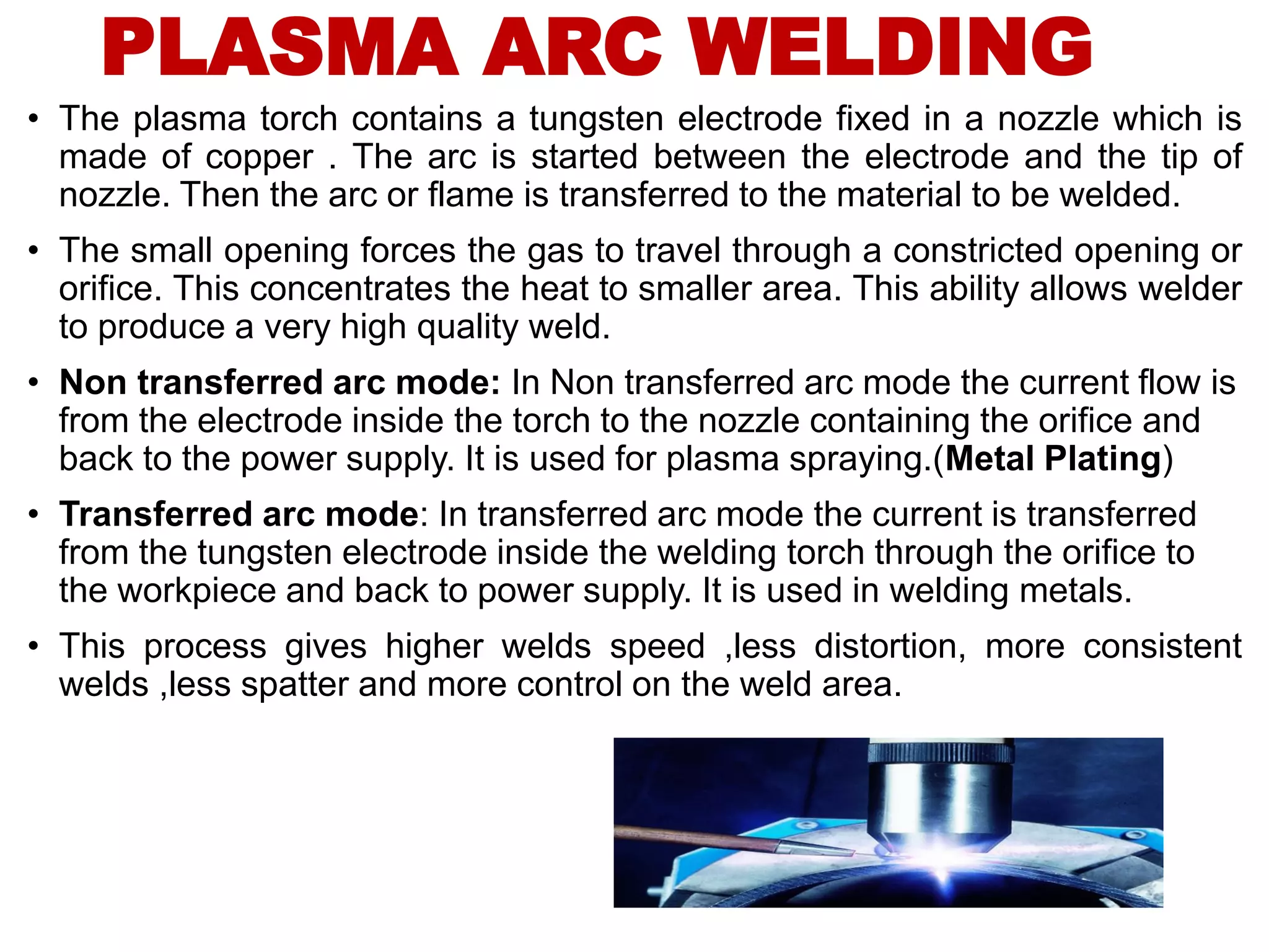 • The plasma torch contains a tungsten electrode fixed in a nozzle which is
made of copper . The arc is started between the electrode and the tip of
nozzle. Then the arc or flame is transferred to the material to be welded.
• The small opening forces the gas to travel through a constricted opening or
orifice. This concentrates the heat to smaller area. This ability allows welder
to produce a very high quality weld.
• Non transferred arc mode: In Non transferred arc mode the current flow is
from the electrode inside the torch to the nozzle containing the orifice and
back to the power supply. It is used for plasma spraying.(Metal Plating)
• Transferred arc mode: In transferred arc mode the current is transferred
from the tungsten electrode inside the welding torch through the orifice to
the workpiece and back to power supply. It is used in welding metals.
• This process gives higher welds speed ,less distortion, more consistent
welds ,less spatter and more control on the weld area.
PLASMA ARC WELDING
 