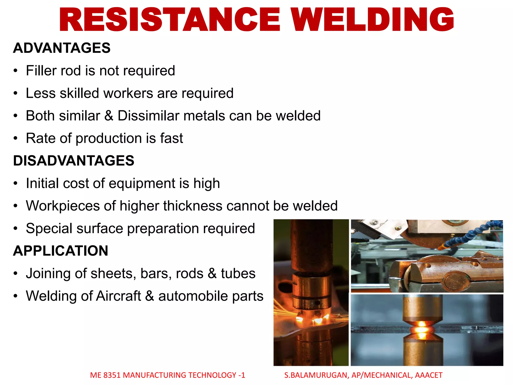 ADVANTAGES
• Filler rod is not required
• Less skilled workers are required
• Both similar & Dissimilar metals can be welded
• Rate of production is fast
DISADVANTAGES
• Initial cost of equipment is high
• Workpieces of higher thickness cannot be welded
• Special surface preparation required
APPLICATION
• Joining of sheets, bars, rods & tubes
• Welding of Aircraft & automobile parts
RESISTANCE WELDING
ME 8351 MANUFACTURING TECHNOLOGY -1 S.BALAMURUGAN, AP/MECHANICAL, AAACET
 
