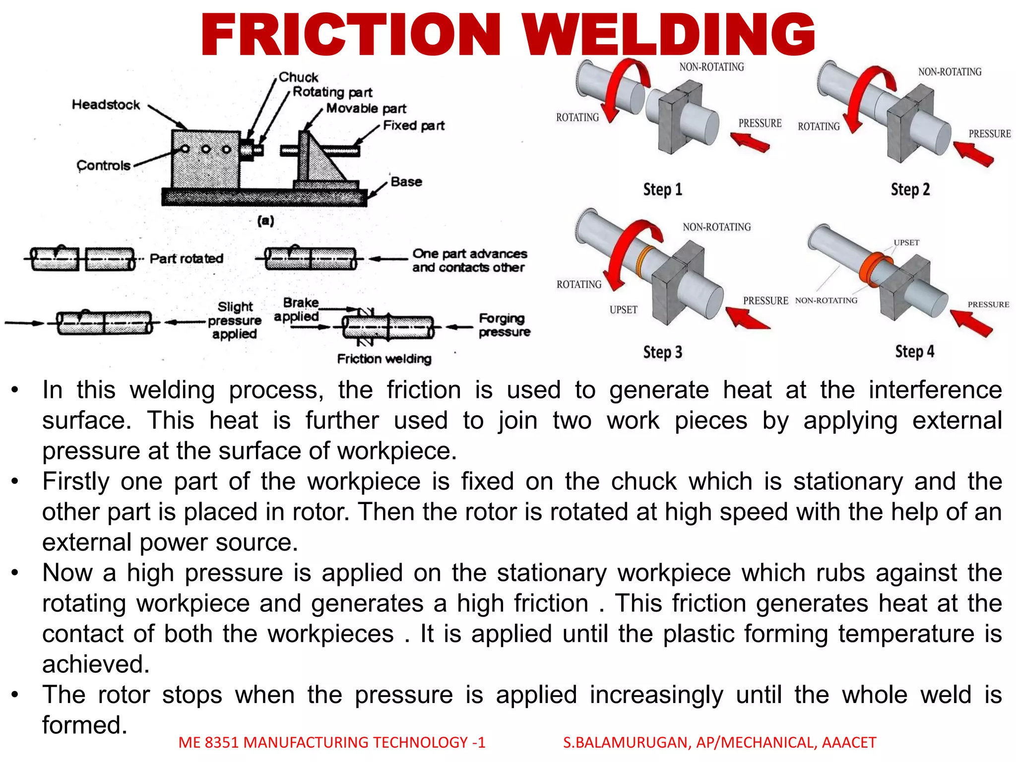 FRICTION WELDING
• In this welding process, the friction is used to generate heat at the interference
surface. This heat is further used to join two work pieces by applying external
pressure at the surface of workpiece.
• Firstly one part of the workpiece is fixed on the chuck which is stationary and the
other part is placed in rotor. Then the rotor is rotated at high speed with the help of an
external power source.
• Now a high pressure is applied on the stationary workpiece which rubs against the
rotating workpiece and generates a high friction . This friction generates heat at the
contact of both the workpieces . It is applied until the plastic forming temperature is
achieved.
• The rotor stops when the pressure is applied increasingly until the whole weld is
formed.
ME 8351 MANUFACTURING TECHNOLOGY -1 S.BALAMURUGAN, AP/MECHANICAL, AAACET
 