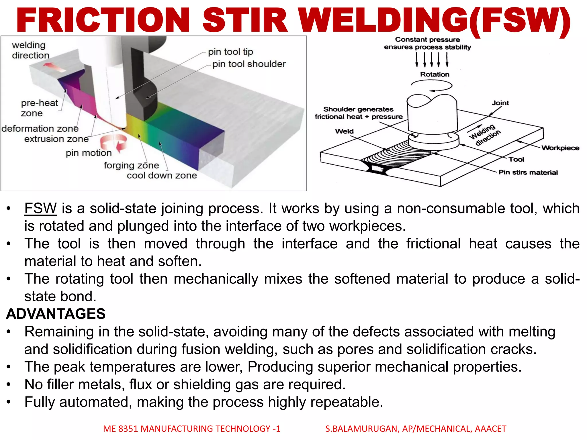 FRICTION STIR WELDING(FSW)
• FSW is a solid-state joining process. It works by using a non-consumable tool, which
is rotated and plunged into the interface of two workpieces.
• The tool is then moved through the interface and the frictional heat causes the
material to heat and soften.
• The rotating tool then mechanically mixes the softened material to produce a solid-
state bond.
ADVANTAGES
• Remaining in the solid-state, avoiding many of the defects associated with melting
and solidification during fusion welding, such as pores and solidification cracks.
• The peak temperatures are lower, Producing superior mechanical properties.
• No filler metals, flux or shielding gas are required.
• Fully automated, making the process highly repeatable.
ME 8351 MANUFACTURING TECHNOLOGY -1 S.BALAMURUGAN, AP/MECHANICAL, AAACET
 