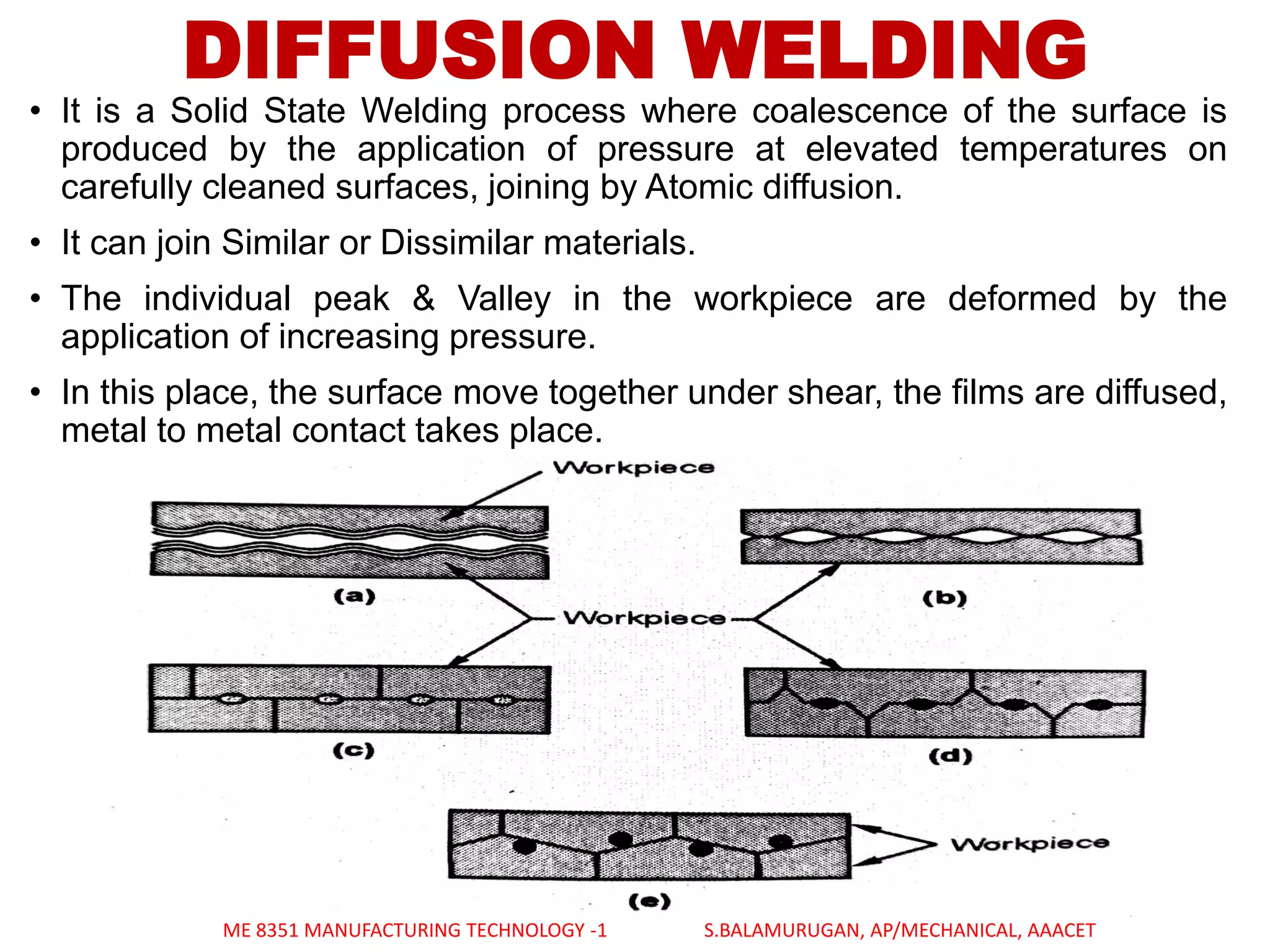 DIFFUSION WELDING
• It is a Solid State Welding process where coalescence of the surface is
produced by the application of pressure at elevated temperatures on
carefully cleaned surfaces, joining by Atomic diffusion.
• It can join Similar or Dissimilar materials.
• The individual peak & Valley in the workpiece are deformed by the
application of increasing pressure.
• In this place, the surface move together under shear, the films are diffused,
metal to metal contact takes place.
ME 8351 MANUFACTURING TECHNOLOGY -1 S.BALAMURUGAN, AP/MECHANICAL, AAACET
 