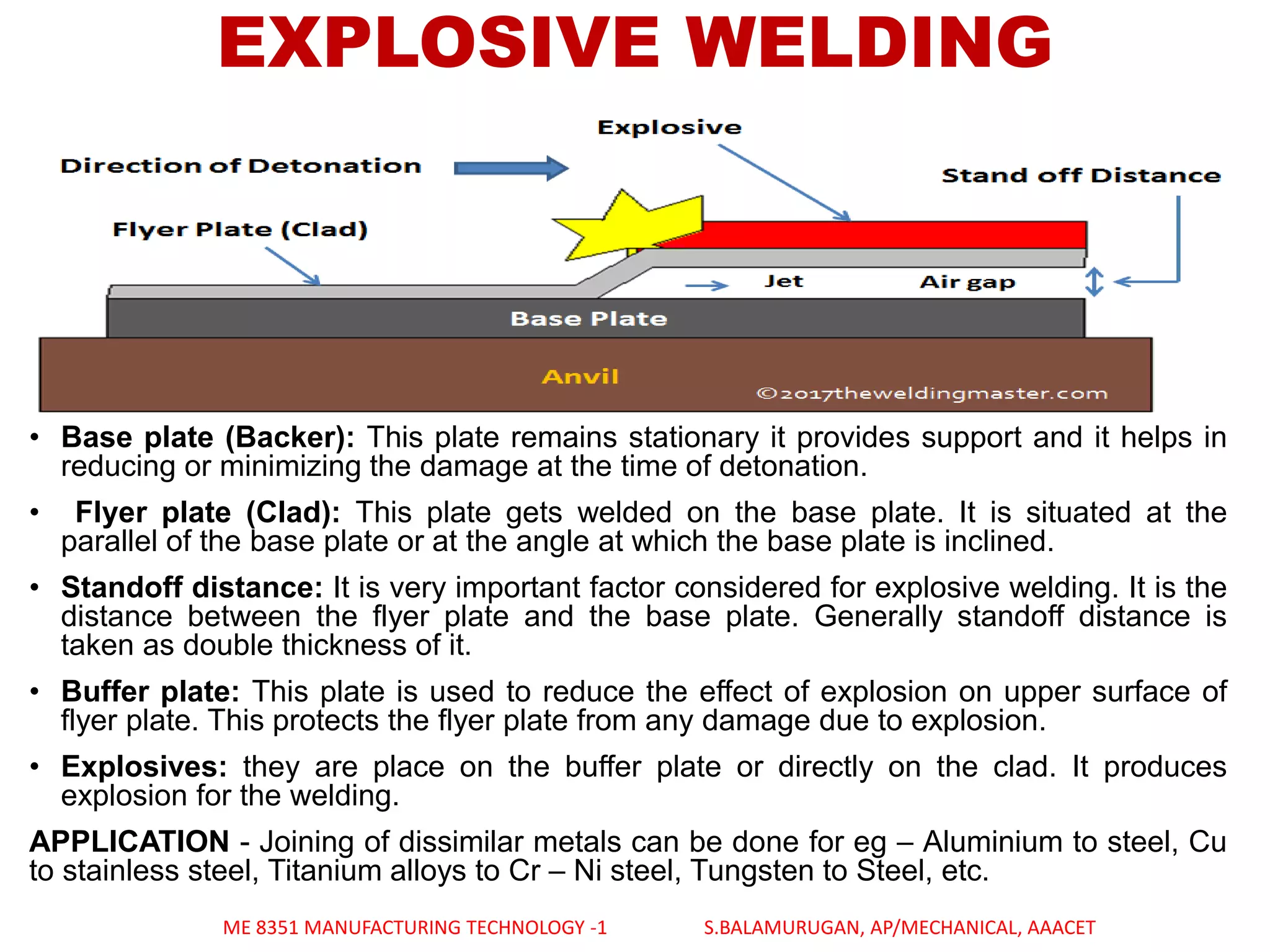 EXPLOSIVE WELDING
• Base plate (Backer): This plate remains stationary it provides support and it helps in
reducing or minimizing the damage at the time of detonation.
• Flyer plate (Clad): This plate gets welded on the base plate. It is situated at the
parallel of the base plate or at the angle at which the base plate is inclined.
• Standoff distance: It is very important factor considered for explosive welding. It is the
distance between the flyer plate and the base plate. Generally standoff distance is
taken as double thickness of it.
• Buffer plate: This plate is used to reduce the effect of explosion on upper surface of
flyer plate. This protects the flyer plate from any damage due to explosion.
• Explosives: they are place on the buffer plate or directly on the clad. It produces
explosion for the welding.
APPLICATION - Joining of dissimilar metals can be done for eg – Aluminium to steel, Cu
to stainless steel, Titanium alloys to Cr – Ni steel, Tungsten to Steel, etc.
ME 8351 MANUFACTURING TECHNOLOGY -1 S.BALAMURUGAN, AP/MECHANICAL, AAACET
 