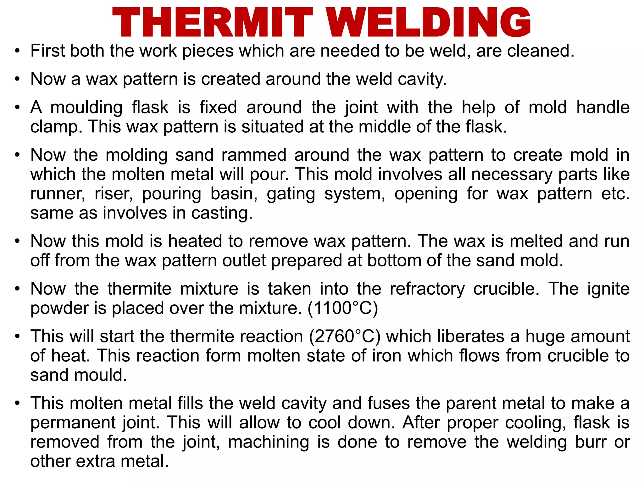 THERMIT WELDING
• First both the work pieces which are needed to be weld, are cleaned.
• Now a wax pattern is created around the weld cavity.
• A moulding flask is fixed around the joint with the help of mold handle
clamp. This wax pattern is situated at the middle of the flask.
• Now the molding sand rammed around the wax pattern to create mold in
which the molten metal will pour. This mold involves all necessary parts like
runner, riser, pouring basin, gating system, opening for wax pattern etc.
same as involves in casting.
• Now this mold is heated to remove wax pattern. The wax is melted and run
off from the wax pattern outlet prepared at bottom of the sand mold.
• Now the thermite mixture is taken into the refractory crucible. The ignite
powder is placed over the mixture. (1100°C)
• This will start the thermite reaction (2760°C) which liberates a huge amount
of heat. This reaction form molten state of iron which flows from crucible to
sand mould.
• This molten metal fills the weld cavity and fuses the parent metal to make a
permanent joint. This will allow to cool down. After proper cooling, flask is
removed from the joint, machining is done to remove the welding burr or
other extra metal.
 