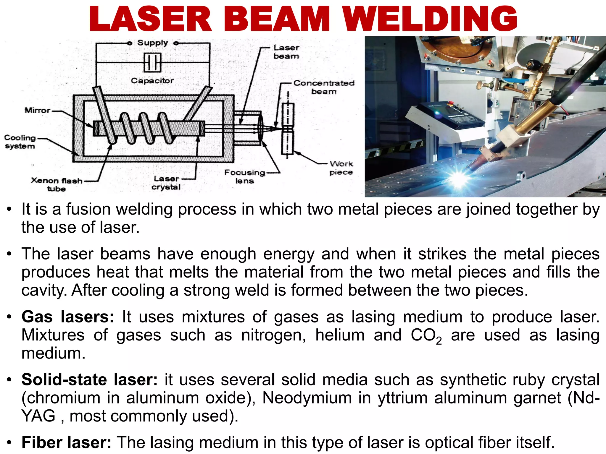 LASER BEAM WELDING
• It is a fusion welding process in which two metal pieces are joined together by
the use of laser.
• The laser beams have enough energy and when it strikes the metal pieces
produces heat that melts the material from the two metal pieces and fills the
cavity. After cooling a strong weld is formed between the two pieces.
• Gas lasers: It uses mixtures of gases as lasing medium to produce laser.
Mixtures of gases such as nitrogen, helium and CO2 are used as lasing
medium.
• Solid-state laser: it uses several solid media such as synthetic ruby crystal
(chromium in aluminum oxide), Neodymium in yttrium aluminum garnet (Nd-
YAG , most commonly used).
• Fiber laser: The lasing medium in this type of laser is optical fiber itself.
 