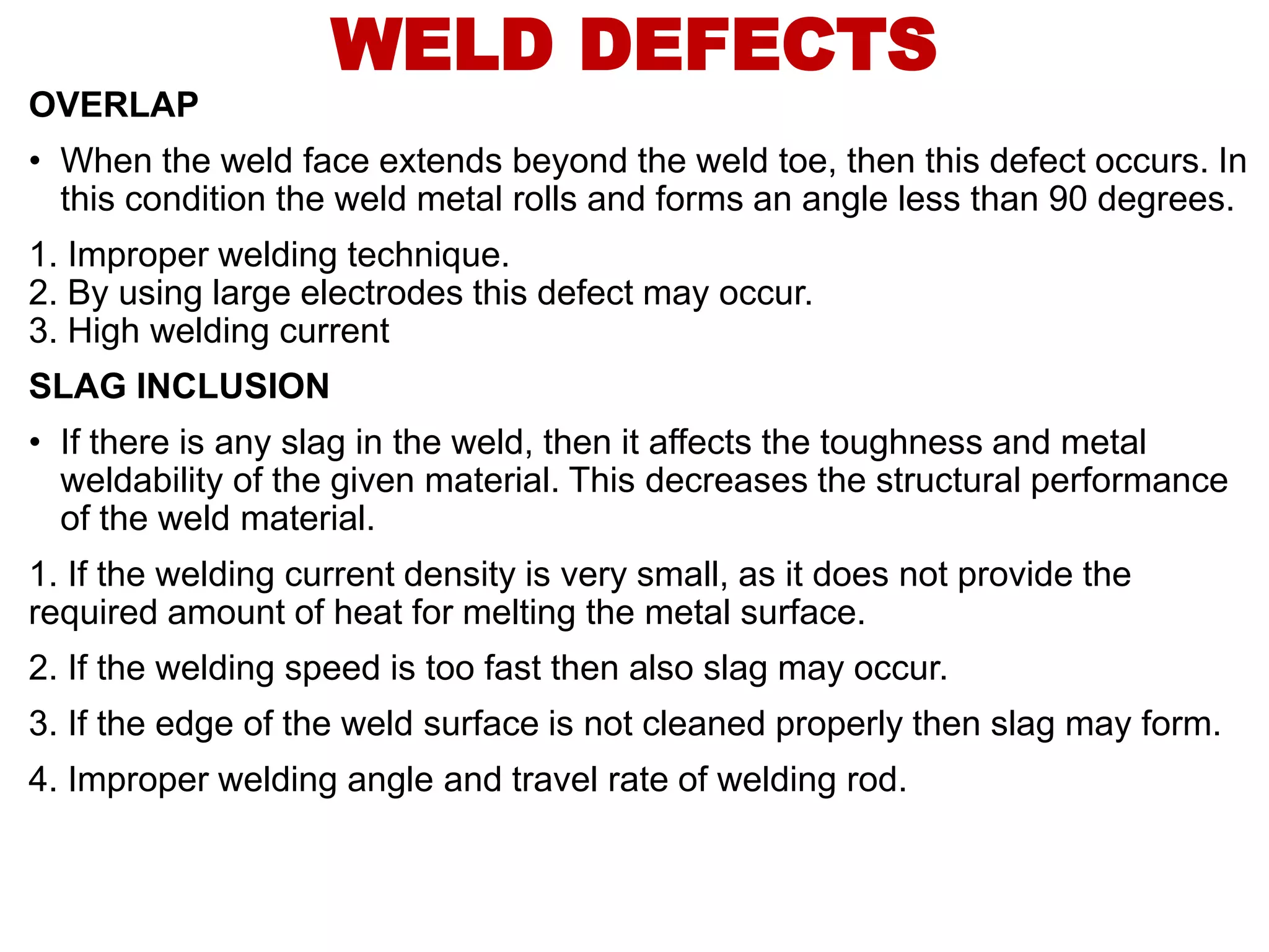 OVERLAP
• When the weld face extends beyond the weld toe, then this defect occurs. In
this condition the weld metal rolls and forms an angle less than 90 degrees.
1. Improper welding technique.
2. By using large electrodes this defect may occur.
3. High welding current
SLAG INCLUSION
• If there is any slag in the weld, then it affects the toughness and metal
weldability of the given material. This decreases the structural performance
of the weld material.
1. If the welding current density is very small, as it does not provide the
required amount of heat for melting the metal surface.
2. If the welding speed is too fast then also slag may occur.
3. If the edge of the weld surface is not cleaned properly then slag may form.
4. Improper welding angle and travel rate of welding rod.
WELD DEFECTS
 