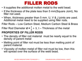 FILLER RODS
• It supplies the additional molten metal to the weld bead.
• If the thickness of the plate less than 5 mm(Square Joint), No
filler rod used.
• When, thickness greater than 5 mm. U, V & J joints are used.
Additional metal need to be supplied using filler rods.
Filler Rods – Low Carbon Steel, Medium Carbon Steel & Brass
Filler Rod Diameter d =
𝒕
𝟐
+ 𝟏, t – Thickness of the metal
PROPERTIES OF FILLER RODS
• The density of filler rod material must be nearly equal to the
density of parent metal
• Melting point of filler rod must be less than melting point of
parent material
• Viscosity of molten metal of filler rod must be low, then this
will spread over the surface of the weld bead.
ME 8351 MANUFACTURING TECHNOLOGY -1 S.BALAMURUGAN, AP/MECHANICAL, AAACET
 