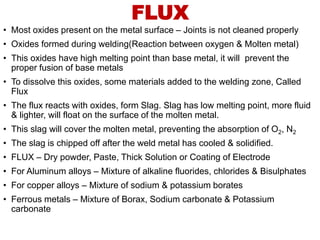 FLUX
• Most oxides present on the metal surface – Joints is not cleaned properly
• Oxides formed during welding(Reaction between oxygen & Molten metal)
• This oxides have high melting point than base metal, it will prevent the
proper fusion of base metals
• To dissolve this oxides, some materials added to the welding zone, Called
Flux
• The flux reacts with oxides, form Slag. Slag has low melting point, more fluid
& lighter, will float on the surface of the molten metal.
• This slag will cover the molten metal, preventing the absorption of O2, N2
• The slag is chipped off after the weld metal has cooled & solidified.
• FLUX – Dry powder, Paste, Thick Solution or Coating of Electrode
• For Aluminum alloys – Mixture of alkaline fluorides, chlorides & Bisulphates
• For copper alloys – Mixture of sodium & potassium borates
• Ferrous metals – Mixture of Borax, Sodium carbonate & Potassium
carbonate
 