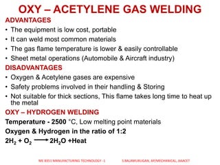 OXY – ACETYLENE GAS WELDING
ADVANTAGES
• The equipment is low cost, portable
• It can weld most common materials
• The gas flame temperature is lower & easily controllable
• Sheet metal operations (Automobile & Aircraft industry)
DISADVANTAGES
• Oxygen & Acetylene gases are expensive
• Safety problems involved in their handling & Storing
• Not suitable for thick sections, This flame takes long time to heat up
the metal
OXY – HYDROGEN WELDING
Temperature - 2500 °C, Low melting point materials
Oxygen & Hydrogen in the ratio of 1:2
2H2 + O2 2H2O +Heat
ME 8351 MANUFACTURING TECHNOLOGY -1 S.BALAMURUGAN, AP/MECHANICAL, AAACET
 