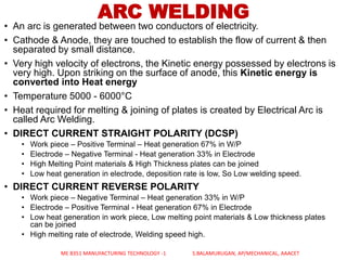 ARC WELDING
• An arc is generated between two conductors of electricity.
• Cathode & Anode, they are touched to establish the flow of current & then
separated by small distance.
• Very high velocity of electrons, the Kinetic energy possessed by electrons is
very high. Upon striking on the surface of anode, this Kinetic energy is
converted into Heat energy
• Temperature 5000 - 6000°C
• Heat required for melting & joining of plates is created by Electrical Arc is
called Arc Welding.
• DIRECT CURRENT STRAIGHT POLARITY (DCSP)
• Work piece – Positive Terminal – Heat generation 67% in W/P
• Electrode – Negative Terminal - Heat generation 33% in Electrode
• High Melting Point materials & High Thickness plates can be joined
• Low heat generation in electrode, deposition rate is low, So Low welding speed.
• DIRECT CURRENT REVERSE POLARITY
• Work piece – Negative Terminal – Heat generation 33% in W/P
• Electrode – Positive Terminal - Heat generation 67% in Electrode
• Low heat generation in work piece, Low melting point materials & Low thickness plates
can be joined
• High melting rate of electrode, Welding speed high.
ME 8351 MANUFACTURING TECHNOLOGY -1 S.BALAMURUGAN, AP/MECHANICAL, AAACET
 