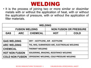 WELDING
• It is the process of joining two or more similar or dissimilar
metals with or without the application of heat, with or without
the application of pressure, with or without the application of
filler materials.
WELDING
FUSION WELDING NON FUSION OR PRESSURE
GAS ARC CHEMICAL HOT COLD
GAS WELDING OXY – ACETYLENE, AIR - ACETYLENE
ARC WELDING TIG, MIG, SUBMERGED ARC, ELECTROSLAG WELDING
CHEMICAL THERMIT WELDING
HOT NON FUSION SOLDERING, BRAZING, RESSITANCE WELDING
COLD NON FUSION CRYOGENIC WELDING, COLD PRESSURE WELDING
ME 8351 MANUFACTURING TECHNOLOGY -1 S.BALAMURUGAN, AP/MECHANICAL, AAACET
 