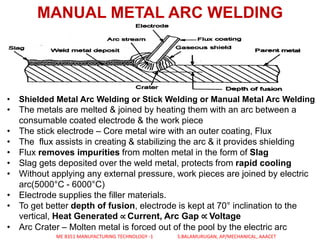 MANUAL METAL ARC WELDING
• Shielded Metal Arc Welding or Stick Welding or Manual Metal Arc Welding
• The metals are melted & joined by heating them with an arc between a
consumable coated electrode & the work piece
• The stick electrode – Core metal wire with an outer coating, Flux
• The flux assists in creating & stabilizing the arc & it provides shielding
• Flux removes impurities from molten metal in the form of Slag
• Slag gets deposited over the weld metal, protects from rapid cooling
• Without applying any external pressure, work pieces are joined by electric
arc(5000°C - 6000°C)
• Electrode supplies the filler materials.
• To get better depth of fusion, electrode is kept at 70° inclination to the
vertical, Heat Generated ∝ Current, Arc Gap ∝ Voltage
• Arc Crater – Molten metal is forced out of the pool by the electric arc
ME 8351 MANUFACTURING TECHNOLOGY -1 S.BALAMURUGAN, AP/MECHANICAL, AAACET
 