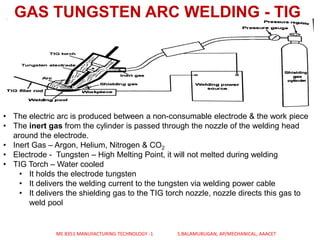 GAS TUNGSTEN ARC WELDING - TIG
• The electric arc is produced between a non-consumable electrode & the work piece
• The inert gas from the cylinder is passed through the nozzle of the welding head
around the electrode.
• Inert Gas – Argon, Helium, Nitrogen & CO2
• Electrode - Tungsten – High Melting Point, it will not melted during welding
• TIG Torch – Water cooled
• It holds the electrode tungsten
• It delivers the welding current to the tungsten via welding power cable
• It delivers the shielding gas to the TIG torch nozzle, nozzle directs this gas to
weld pool
ME 8351 MANUFACTURING TECHNOLOGY -1 S.BALAMURUGAN, AP/MECHANICAL, AAACET
 