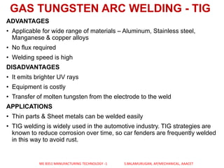 ADVANTAGES
• Applicable for wide range of materials – Aluminum, Stainless steel,
Manganese & copper alloys
• No flux required
• Welding speed is high
DISADVANTAGES
• It emits brighter UV rays
• Equipment is costly
• Transfer of molten tungsten from the electrode to the weld
APPLICATIONS
• Thin parts & Sheet metals can be welded easily
• TIG welding is widely used in the automotive industry. TIG strategies are
known to reduce corrosion over time, so car fenders are frequently welded
in this way to avoid rust.
GAS TUNGSTEN ARC WELDING - TIG
ME 8351 MANUFACTURING TECHNOLOGY -1 S.BALAMURUGAN, AP/MECHANICAL, AAACET
 