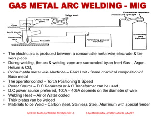 GAS METAL ARC WELDING - MIG
• The electric arc is produced between a consumable metal wire electrode & the
work piece
• During welding, the arc & welding zone are surrounded by an Inert Gas – Argon,
Helium & CO2
• Consumable metal wire electrode – Feed Unit - Same chemical composition of
Base metal
• The operator control – Torch Positioning & Speed
• Power Source – D.C Generator or A.C Transformer can be used
• D.C power source preferred, 100A – 400A depends on the diameter of wire
• Welding Head – Air or Water cooled
• Thick plates can be welded
• Materials to be Weld – Carbon steel, Stainless Steel, Aluminum with special feeder
ME 8351 MANUFACTURING TECHNOLOGY -1 S.BALAMURUGAN, AP/MECHANICAL, AAACET
 