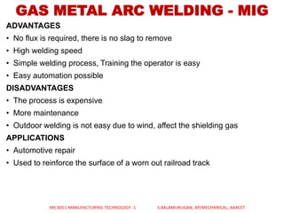 ADVANTAGES
• No flux is required, there is no slag to remove
• High welding speed
• Simple welding process, Training the operator is easy
• Easy automation possible
DISADVANTAGES
• The process is expensive
• More maintenance
• Outdoor welding is not easy due to wind, affect the shielding gas
APPLICATIONS
• Automotive repair
• Used to reinforce the surface of a worn out railroad track
GAS METAL ARC WELDING - MIG
ME 8351 MANUFACTURING TECHNOLOGY -1 S.BALAMURUGAN, AP/MECHANICAL, AAACET
 