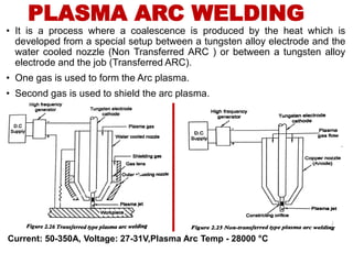 PLASMA ARC WELDING
• It is a process where a coalescence is produced by the heat which is
developed from a special setup between a tungsten alloy electrode and the
water cooled nozzle (Non Transferred ARC ) or between a tungsten alloy
electrode and the job (Transferred ARC).
• One gas is used to form the Arc plasma.
• Second gas is used to shield the arc plasma.
Current: 50-350A, Voltage: 27-31V,Plasma Arc Temp - 28000 °C
 