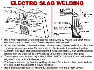 ELECTRO SLAG WELDING
• It is a welding process where coalescence is produced by molten slag which melts
the filler material & the surface of the workpieces to be welded.
• An arc is established between the steel backing plate & the electrode wire only at the
very beginning of operation, The arc heats the flux & melts it to produce the slag
• Sufficient thick layer of molten slag is formed, Arc action stops & then Electric current
passes from the electrode to the workpiece through the conductive slag pool.
• The temperature of molten slag is about 1700 - 1900°C. this heat is used to fuse the
edges of the workpiece & the electrode
• The liquid metal coming from the welding electrode & the heated base metal collects
in a pool under the slag bath & slowly solidifies.
• It is a progressive process of melting & solidification from the bottom upward.
 