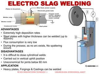 ADVANTAGES
• Extremely high deposition rates
• Steel plates with higher thickness can be welded (up to
450mm)
• Flux consumption is very low
• During the process, as no arc exists, No spattering
occurs
DISADVANTAGES
• It is difficult to close cylindrical welds
• Carried out in vertical uphill position
• Uneconomical for joints below 60 mm
APPLICATION
• Heavy plates, Forgings & Castings can be welded
ELECTRO SLAG WELDING
ME 8351 MANUFACTURING TECHNOLOGY -1 S.BALAMURUGAN, AP/MECHANICAL, AAACET
 