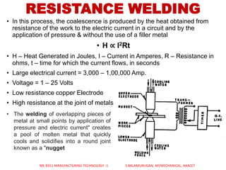 RESISTANCE WELDING
• In this process, the coalescence is produced by the heat obtained from
resistance of the work to the electric current in a circuit and by the
application of pressure & without the use of a filler metal
• H ∝ I2Rt
• H – Heat Generated in Joules, I – Current in Amperes, R – Resistance in
ohms, t – time for which the current flows, in seconds
• Large electrical current = 3,000 – 1,00,000 Amp.
• Voltage = 1 – 25 Volts
• Low resistance copper Electrode
• High resistance at the joint of metals
• The welding of overlapping pieces of
metal at small points by application of
pressure and electric current" creates
a pool of molten metal that quickly
cools and solidifies into a round joint
known as a "nugget
ME 8351 MANUFACTURING TECHNOLOGY -1 S.BALAMURUGAN, AP/MECHANICAL, AAACET
 