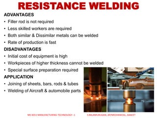 ADVANTAGES
• Filler rod is not required
• Less skilled workers are required
• Both similar & Dissimilar metals can be welded
• Rate of production is fast
DISADVANTAGES
• Initial cost of equipment is high
• Workpieces of higher thickness cannot be welded
• Special surface preparation required
APPLICATION
• Joining of sheets, bars, rods & tubes
• Welding of Aircraft & automobile parts
RESISTANCE WELDING
ME 8351 MANUFACTURING TECHNOLOGY -1 S.BALAMURUGAN, AP/MECHANICAL, AAACET
 