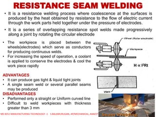 • It is a resistance welding process where coalescence at the surfaces is
produced by the heat obtained by resistance to the flow of electric current
through the work parts held together under the pressure of electrodes.
• It is a series of overlapping resistance spot welds made progressively
along a joint by rotating the circular electrode
RESISTANCE SEAM WELDING
• The workpiece is placed between the
wheels(electrodes) which serve as conductors
for producing continuous welds.
• For increasing the speed of operation, a coolant
is applied to conserve the electrodes & cool the
work piece rapidly
ADVANTAGES
• It can produce gas tight & liquid tight joints
• A single seam weld or several parallel seams
may be produced
DISADVANTAGES
• Performed only a straight or Uniform curved line
• Difficult to weld workpieces with thickness
greater than 3 mm
ME 8351 MANUFACTURING TECHNOLOGY -1 S.BALAMURUGAN, AP/MECHANICAL, AAACET
H ∝ I2Rt
 