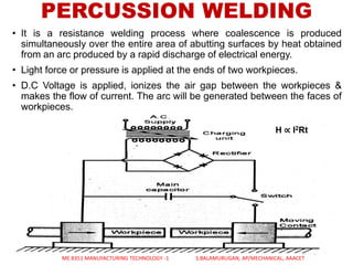 • It is a resistance welding process where coalescence is produced
simultaneously over the entire area of abutting surfaces by heat obtained
from an arc produced by a rapid discharge of electrical energy.
• Light force or pressure is applied at the ends of two workpieces.
• D.C Voltage is applied, ionizes the air gap between the workpieces &
makes the flow of current. The arc will be generated between the faces of
workpieces.
PERCUSSION WELDING
ME 8351 MANUFACTURING TECHNOLOGY -1 S.BALAMURUGAN, AP/MECHANICAL, AAACET
H ∝ I2Rt
 