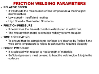 FRICTION WELDING PARAMETERS
• RELATIVE SPEED
• It will decide the maximum interface temperature & the final joint
microstructure
• Low speed – Insufficient heating
• High Speed – Overheated Structures
• FRICTION PRESSURE
• It determines the thermal condition established in weld zone
• The rate at which metal is extruded radially to form an upset
• TIME FOR HEATING
• To ensure that the components surfaces are cleaned by friction & the
weld zone temperature is raised to achieve the required plasticity
• FORGE PRESSURE
• It is selected with respect to hot strength of materials
• Sufficient pressure must be used to heat the weld region & to join the
surfaces
 