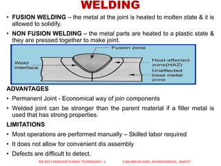 • FUSION WELDING – the metal at the joint is heated to molten state & it is
allowed to solidify.
• NON FUSION WELDING – the metal parts are heated to a plastic state &
they are pressed together to make joint.
ADVANTAGES
• Permanent Joint - Economical way of join components
• Welded joint can be stronger than the parent material if a filler metal is
used that has strong properties.
LIMITATIONS
• Most operations are performed manually – Skilled labor required
• It does not allow for convenient dis assembly
• Defects are difficult to detect.
WELDING
ME 8351 MANUFACTURING TECHNOLOGY -1 S.BALAMURUGAN, AP/MECHANICAL, AAACET
 
