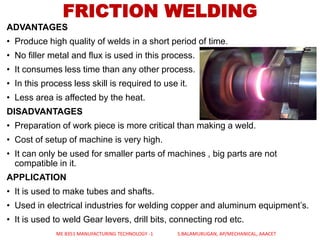 ADVANTAGES
• Produce high quality of welds in a short period of time.
• No filler metal and flux is used in this process.
• It consumes less time than any other process.
• In this process less skill is required to use it.
• Less area is affected by the heat.
DISADVANTAGES
• Preparation of work piece is more critical than making a weld.
• Cost of setup of machine is very high.
• It can only be used for smaller parts of machines , big parts are not
compatible in it.
APPLICATION
• It is used to make tubes and shafts.
• Used in electrical industries for welding copper and aluminum equipment’s.
• It is used to weld Gear levers, drill bits, connecting rod etc.
FRICTION WELDING
ME 8351 MANUFACTURING TECHNOLOGY -1 S.BALAMURUGAN, AP/MECHANICAL, AAACET
 