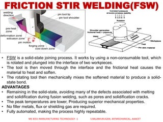 FRICTION STIR WELDING(FSW)
• FSW is a solid-state joining process. It works by using a non-consumable tool, which
is rotated and plunged into the interface of two workpieces.
• The tool is then moved through the interface and the frictional heat causes the
material to heat and soften.
• The rotating tool then mechanically mixes the softened material to produce a solid-
state bond.
ADVANTAGES
• Remaining in the solid-state, avoiding many of the defects associated with melting
and solidification during fusion welding, such as pores and solidification cracks.
• The peak temperatures are lower, Producing superior mechanical properties.
• No filler metals, flux or shielding gas are required.
• Fully automated, making the process highly repeatable.
ME 8351 MANUFACTURING TECHNOLOGY -1 S.BALAMURUGAN, AP/MECHANICAL, AAACET
 