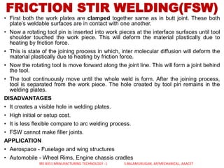 • First both the work plates are clamped together same as in butt joint. These both
plate’s weldable surfaces are in contact with one another.
• Now a rotating tool pin is inserted into work pieces at the interface surfaces until tool
shoulder touched the work piece. This will deform the material plastically due to
heating by friction force.
• This is state of the joining process in which, inter molecular diffusion will deform the
material plastically due to heating by friction force.
• Now the rotating tool is move forward along the joint line. This will form a joint behind
the tool.
• The tool continuously move until the whole weld is form. After the joining process,
tool is separated from the work piece. The hole created by tool pin remains in the
welding plates.
DISADVANTAGES
• It creates a visible hole in welding plates.
• High initial or setup cost.
• It is less flexible compare to arc welding process.
• FSW cannot make filler joints.
APPLICATION
• Aerospace - Fuselage and wing structures
• Automobile - Wheel Rims, Engine chassis cradles
FRICTION STIR WELDING(FSW)
ME 8351 MANUFACTURING TECHNOLOGY -1 S.BALAMURUGAN, AP/MECHANICAL, AAACET
 