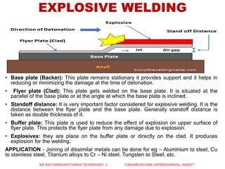 EXPLOSIVE WELDING
• Base plate (Backer): This plate remains stationary it provides support and it helps in
reducing or minimizing the damage at the time of detonation.
• Flyer plate (Clad): This plate gets welded on the base plate. It is situated at the
parallel of the base plate or at the angle at which the base plate is inclined.
• Standoff distance: It is very important factor considered for explosive welding. It is the
distance between the flyer plate and the base plate. Generally standoff distance is
taken as double thickness of it.
• Buffer plate: This plate is used to reduce the effect of explosion on upper surface of
flyer plate. This protects the flyer plate from any damage due to explosion.
• Explosives: they are place on the buffer plate or directly on the clad. It produces
explosion for the welding.
APPLICATION - Joining of dissimilar metals can be done for eg – Aluminium to steel, Cu
to stainless steel, Titanium alloys to Cr – Ni steel, Tungsten to Steel, etc.
ME 8351 MANUFACTURING TECHNOLOGY -1 S.BALAMURUGAN, AP/MECHANICAL, AAACET
 