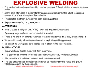 • The explosive impulse provides high normal pressure & Small sliding pressure between
plates
• At the point of impact, a high instantaneous pressure is generated which is large as
compared to shear strength of the materials.
• This creates the fresh surface free from oxides & Adhere
• Explosives – Tetryl, TNT, RDX,PETN
ADVANTAGES
• This process is very simple; no high skills are required to operate it.
• Extremely large surfaces can be bonded or welded.
• There is no effect on parent properties of the metal after welding, they are unchanged.
• Very small quantity of explosives is used in explosive welding process.
• No part of the work piece gets heated like in other methods of welding.
DISADVANTAGES
• It can weld only ductile metal with high toughness.
• The geometries welded are limited to simple designs– flat, cylindrical, conical.
• Higher safety precautions involved due to explosives used.
• The use of explosives in industrial areas will be restricted by the noise and ground
vibrations caused by the explosion.
EXPLOSIVE WELDING
ME 8351 MANUFACTURING TECHNOLOGY -1 S.BALAMURUGAN, AP/MECHANICAL, AAACET
 