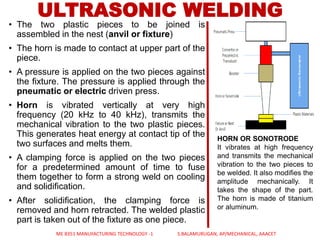 • The two plastic pieces to be joined is
assembled in the nest (anvil or fixture)
• The horn is made to contact at upper part of the
piece.
• A pressure is applied on the two pieces against
the fixture. The pressure is applied through the
pneumatic or electric driven press.
• Horn is vibrated vertically at very high
frequency (20 kHz to 40 kHz), transmits the
mechanical vibration to the two plastic pieces.
This generates heat energy at contact tip of the
two surfaces and melts them.
• A clamping force is applied on the two pieces
for a predetermined amount of time to fuse
them together to form a strong weld on cooling
and solidification.
• After solidification, the clamping force is
removed and horn retracted. The welded plastic
part is taken out of the fixture as one piece.
ULTRASONIC WELDING
HORN OR SONOTRODE
It vibrates at high frequency
and transmits the mechanical
vibration to the two pieces to
be welded. It also modifies the
amplitude mechanically. It
takes the shape of the part.
The horn is made of titanium
or aluminum.
ME 8351 MANUFACTURING TECHNOLOGY -1 S.BALAMURUGAN, AP/MECHANICAL, AAACET
 